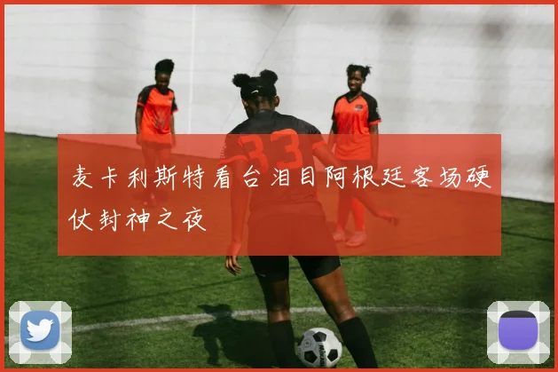 麦卡利斯特看台泪目阿根廷客场硬仗封神之夜