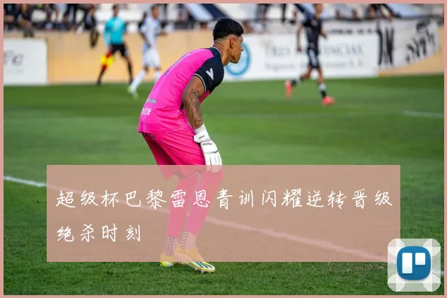 超级杯巴黎雷恩青训闪耀逆转晋级绝杀时刻