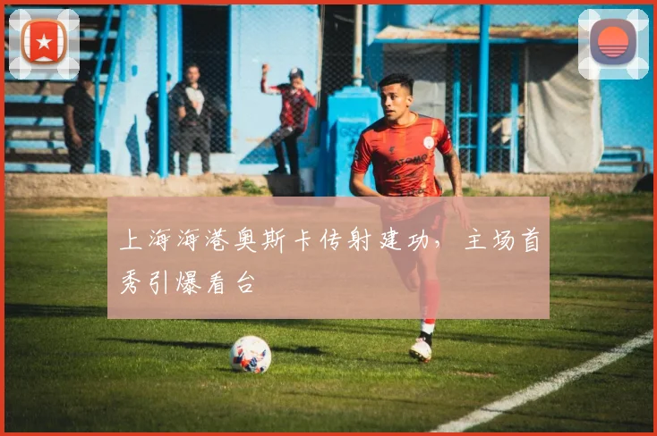 上海海港奥斯卡传射建功，主场首秀引爆看台