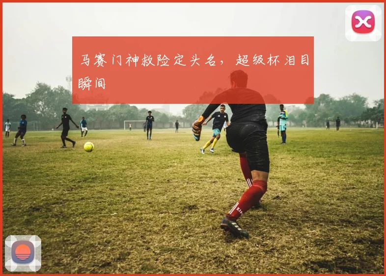 马赛门神救险定头名,超级杯泪目瞬间